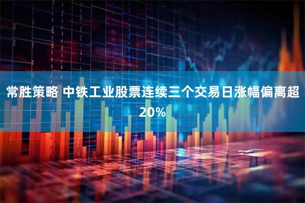 常胜策略 中铁工业股票连续三个交易日涨幅偏离超20%