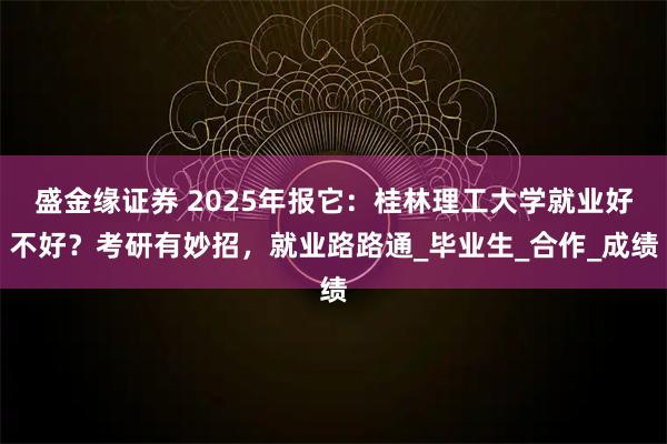盛金缘证券 2025年报它：桂林理工大学就业好不好？考研有妙招，就业路路通_毕业生_合作_成绩