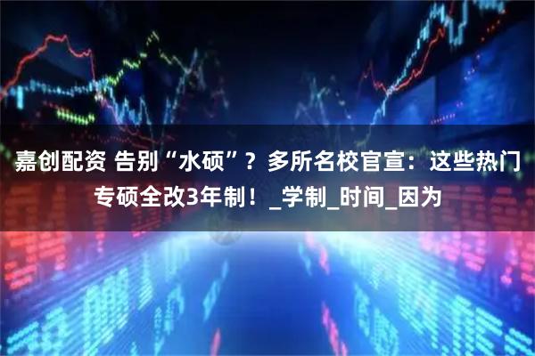 嘉创配资 告别“水硕”?多所名校官宣:这些热门专硕全改3年制!_学制_时间_因为