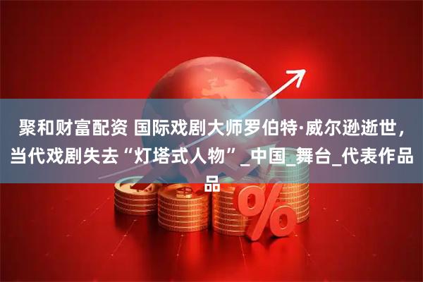 聚和财富配资 国际戏剧大师罗伯特·威尔逊逝世，当代戏剧失去“灯塔式人物”_中国_舞台_代表作品