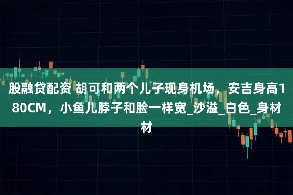 股融贷配资 胡可和两个儿子现身机场，安吉身高180CM，小鱼儿脖子和脸一样宽_沙溢_白色_身材