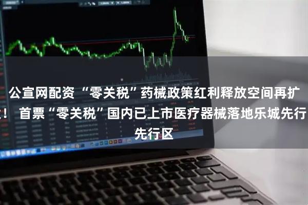 公宣网配资 “零关税”药械政策红利释放空间再扩大！ 首票“零关税”国内已上市医疗器械落地乐城先行区