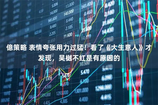 億策略 表情夸张用力过猛！看了《大生意人》才发现，吴樾不红是有原因的