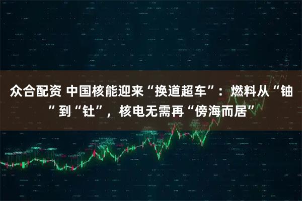 众合配资 中国核能迎来“换道超车”：燃料从“铀”到“钍”，核电无需再“傍海而居”