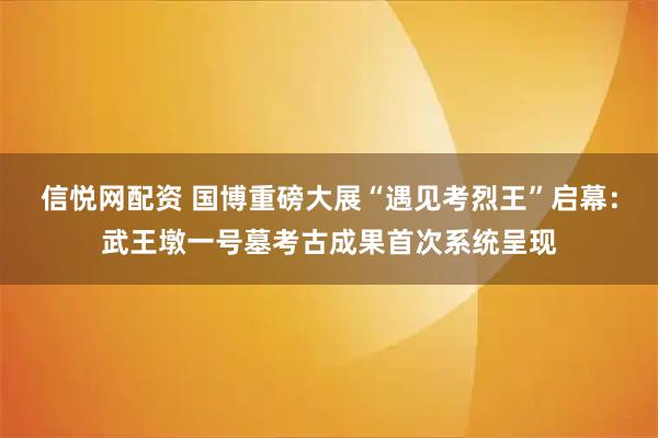信悦网配资 国博重磅大展“遇见考烈王”启幕：武王墩一号墓考古成果首次系统呈现