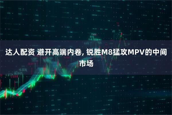 达人配资 避开高端内卷, 锐胜M8猛攻MPV的中间市场